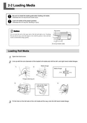 Page 3432Chapter 2 - Basic Operation
2-2 Loading Media
Loading Roll Media
1Open the front cover.
2Line up with the core diameter of the loaded roll media and refit the left- and right-hand media flanges.
3Fit the hole on the left side of the roll media all the way onto the left-hand media flange.
Be sure to install the media guide when loading roll media.
Otherwise the roll may fall and cause injury.
Load roll media at the proper position.
Otherwise the roll may fall, resulting in injury.
1) 2)
3) 4)2 in.
3...