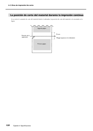 Page 129128
6-2 Área de impresión/de corte
Capítulo 6  Especificaciones
75 mm
La posición de corte del material durante la impresión continua
Si se envía el comando de corte del material desde el ordenador, la posición de corte del material es la mostrada en la 
figura.
Segunda página
Primera página
Posición de la separaciónMargen (ajuste en el ordenador)
Downloaded From ManualsPrinter.com Manuals 