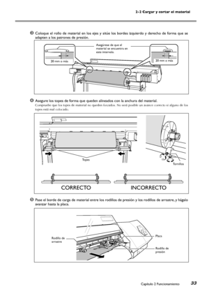 Page 342-2 Cargar y cortar el material
Capítulo 2 Funcionamiento33
➌Coloque el rollo de material en los ejes y sitúe los bordes izquierdo y derecho de forma que se 
adapten a los patrones de presión.
➍Asegure los topes de forma que queden alineados con la anchura del material.
Compruebe que los topes de material no queden forzados. No será posible un avance correcto si alguno de los 
topes está mal colocado.
➎Pase el borde de carga de material entre los rodillos de presión y los rodillos de arrastre, y hágalo...