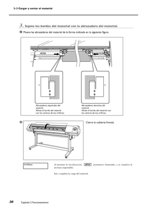 Page 372-2 Cargar y cortar el material
Capítulo 2 Funcionamiento36
3.Sujete los bordes del material con la abrazadera del material.
➊Mueva las abrazaderas del material de la forma indicada en la siguiente figura.
➋	Cierre la cubierta frontal.
Al  terminar  la  inicialización,  permanece  iluminado,  y  se  visualiza  la 
anchura imprimible.
Esto completa la carga del material.
W1200mm
Abrazaderas derechas del material Alinee el borde del material con los centros de los orificios. 
Abrazaderas izquierdas del...