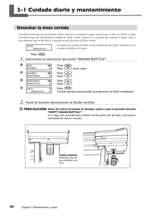 Page 51Capítulo 3 Mantenimiento y ajuste50
3-1 Cuidado diario y mantenimiento
Desechar la tinta vertida
La botella de drenaje recoge el fluido vertido. Deseche el material recogido antes de que se llene la botella. Cuando 
la  botella  tenga  una  determinada  cantidad  de  fluido  vertido,  aparecerá  el  mensaje  que  muestra  la  figura.  Siga  el 
procedimiento que se describe a continuación para desechar el fluido vertido.
Si reajusta el contador de fluido vertido después de desecharlo, desaparecerá el...