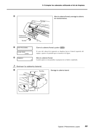 Page 563-3 Limpiar los cabezales utilizando el kit de limpieza
Capítulo 3 Mantenimiento y ajuste55
➏Abra la cubierta frontal y extraiga la cubierta 
de mantenimiento. 
➐Cierre la cubierta frontal y pulse 
El  carro  del  cabezal  de  impresión  se  desplaza  hacia  el  lateral  izquierdo  del 
equipo y aparece la pantalla que se muestra en la figura.
➑Abra la cubierta frontal.
Cuando aparezca esta pantalla, la preparación se habrá completado.
2.Extraer la cubierta lateral.
➊Extraiga la cubierta lateral....