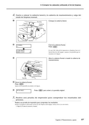 Page 583-3 Limpiar los cabezales utilizando el kit de limpieza
Capítulo 3 Mantenimiento y ajuste57
4.Vuelva  a  colocar  la  cubierta  lateral  y  la  cubierta  de  mantenimiento  y  salga  del 
modo de limpieza manual.
➊Coloque la cubierta lateral.
➋Cierre la cubierta frontal. 
Pulse .
El carro del cabezal de impresión se desplaza hacia el 
lateral derecho del equipo y aparece la pantalla que se 
muestra en la figura.
➌Abra la cubierta frontal e instale la cubierta de 
mantenimiento.
       
     
➍Cierre la...