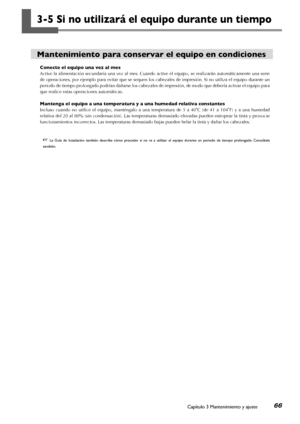 Page 67Capítulo 3 Mantenimiento y ajuste66
3-5 Si no utilizará el equipo durante un tiempo
Mantenimiento para conservar el equipo en condiciones
Conecte el equipo una vez al mes
Active la alimentación secundaria una vez al mes. Cuando active el equipo, se realizarán automáticamente una serie 
de operaciones, por ejemplo para evitar que se sequen los cabezales de impresión. Si no utiliza el equipo durante un 
periodo de tiempo prolongado podrían dañarse los cabezales de impresión, de modo que debería activar el...