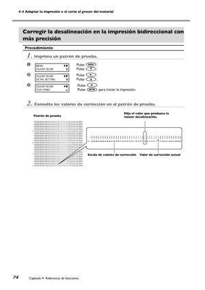 Page 7574
4-4 Adaptar la impresión o el corte al grosor del material
Capítulo 4  Referencia de funciones
Corregir la desalineación en la impresión bidireccional con 
más precisión
Procedimiento
1.Imprima un patrón de prueba.
➊Pulse .
Pulse .
➋Pulse .
Pulse .
➌Pulse .
Pulse  para iniciar la impresión.
2.Consulte los valores de corrección en el patrón de prueba.
MENU
ADJUST BI-DIR
ADJUST BI-DIR
DETAIL SETTING
ADJUST BI-DIR
TEST PRINT
H3 H4H2
H1
NO.1
H1
NO.1
H3 H4
H2
H1
NO.2
H3 H4
H2
H1
NO.3
H3 H4
H2
H1
NO.4...