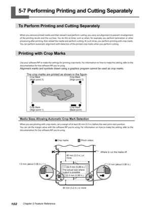 Page 104102Chapter 5 Feature Reference
5-7 Performing Printing and Cutting Separately
To Perform Printing and Cutting Separately
When you remove printed media and then reload it and perform cutting, you carry out alignment to prevent misalignment 
of the printing results and the cut lines. You do this at times such as when, for example, you perform lamination or other 
processing after printing, then reload the media and perform cutting. At such times, you perform printing with crop marks. 
You can perform...