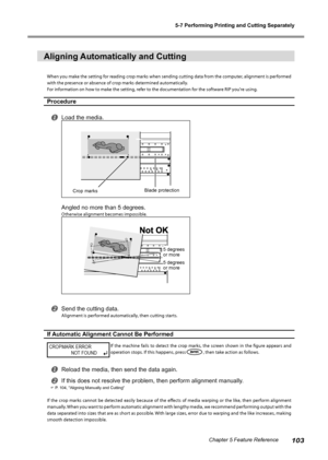 Page 1055-7 Performing Printing and Cutting Separately
103Chapter 5 Feature Reference
Aligning Automatically and Cutting
When you make the setting for reading crop marks when sending cutting data from the computer, alignment is performed 
with the presence or absence of crop marks determined automatically.
For information on how to make the setting, refer to the documentation for the software RIP you're using.
Procedure
Load the media.
Angled no more than 5 degrees.
Otherwise alignment becomes impossible....