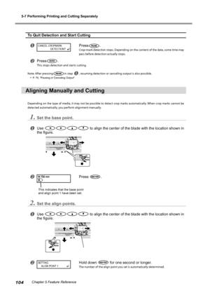 Page 1065-7 Performing Printing and Cutting Separately
104Chapter 5 Feature Reference
To Quit Detection and Start Cutting
Press.
Crop-mark detection stops. Depending on the content of the data, some time may 
pass before detection actually stops. 
Press.
This stops detection and starts cutting.
Note: After pressing
in step  , resuming detection or canceling output is also possible. 
 P. 76, "Pausing or Canceling Output"
Aligning Manually and Cutting
Depending on the type of media, it may not be...