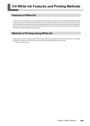 Page 111109Chapter 5 Feature Reference
5-9 White Ink Features and Printing Methods
Features of White Ink
The  ECO-UV  white  ink  that  this  unit  uses  achieves  high  density  and  concealment,  and  is  capable  of  providing  attractive 
results when white and CMYK inks are overprinted. This ink is suited to printing on transparent media, and lets you create 
results intended to be viewed from the back (the side opposite the printed surface) by reversing the image and changing the 
sequence in which the...