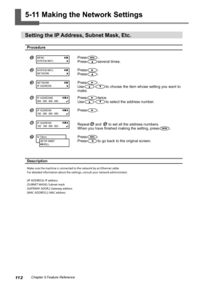 Page 11411 2Chapter 5 Feature Reference
5-11 Making the Network Settings
Setting the IP Address, Subnet Mask, Etc.
Procedure
Press.
Press
several times.
Press.
Press
.
Press.
Use
to choose the item whose setting you want to 
make. 
Presstwice.
Use
to select the address number.
Press.
Repeat and  to set all the address numbers.
When you have finished making the setting, press
. 
Press.
Press
to go back to the original screen.
Description
Make sure the machine is connected to the network by an Ethernet...