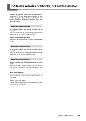 Page 133131Chapter 6 What to Do If
6-5 Media Wrinkles or Shrinks, or Feed Is Unstable
A  variety  of  problems  can  occur  if  the  media  feed  is 
not  smooth.  This  can  cause  such  problems  as  poor 
printing  quality,  contact  with  the  media  by  the  print 
heads,  misaligned  positioning,  or  media  jams.  Take 
action as follows.
Media Wrinkles or Shrinks
Is  the  media  loaded  and  set  up  straight  and  se-
curely?
Feed is not smooth when the media is not straight or is tensioned 
unevenly on...