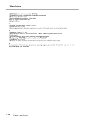 Page 1467-5 Specifications
144Chapter 7 Specifications
 [PREFEED] menu item must be set to "ENABLE."
 Side margins: 25 mm or more for both the left and right margins
 Front margin: 35 mm or more
 Excluding expansion/contraction of the media
Range for assured repetition accuracy
 Length 3,000 mm
*4
 Provided that media length is under 3,000 mm
 Temperature: 25°C (77°F)
 Excluding possible shift caused by expansion/contraction of the media a\
nd/or by reloading the media.
*5
 Media type : Roland...