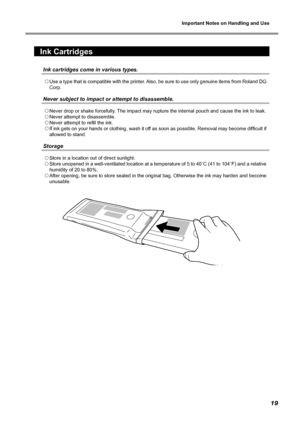 Page 21Important Notes on Handling and Use 
19
Ink Cartridges 
Ink cartridges come in various types.
 Use a type that is compatible with the printer. Also, be sure to use only genuine items from Roland DG 
Corp. 
Never subject to impact or attempt to disassemble.
 Never drop or shake forcefully. The impact may rupture the internal pouch and cause the ink to leak. 
  Never attempt to disassemble. 
  Never attempt to refill the ink. 
  If ink gets on your hands or clothing, wash it off as soon as possible....