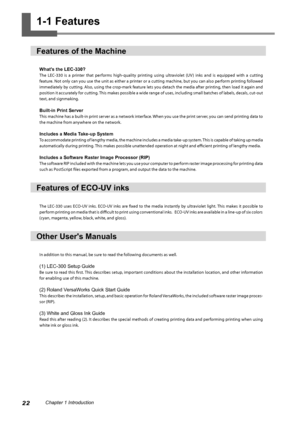 Page 2422Chapter 1 Introduction
1-1 Features
Features of the Machine 
What's the LEC-330? 
The  LEC-330  is  a  printer  that  performs  high-quality  printing  using  ultraviolet  (UV )  inks  and  is  equipped  with  a  cutting 
feature. Not only can you use the unit as either a printer or a cutting machine, but you can also perform printing followed 
immediately by cutting. Also, using the crop-mark feature lets you detach the media after printing, then load it again and 
position it accurately for...