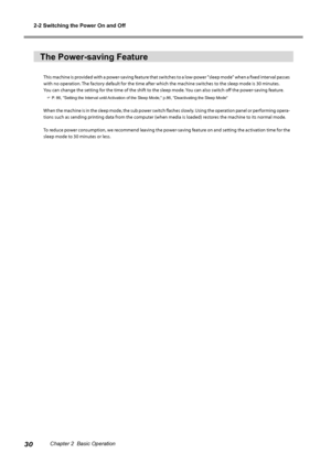 Page 322-2 Switching the Power On and Off
30Chapter 2  Basic Operation
The Power-saving Feature
This machine is provided with a power-saving feature that switches to a low-power "sleep mode" when a fixed interval passes 
with no operation. The factory default for the time after which the machine switches to the sleep mode is 30 minutes.
You can change the setting for the time of the shift to the sleep mode. You can also switch off the power-saving feature.
 P. 86, "Setting the Interval until...