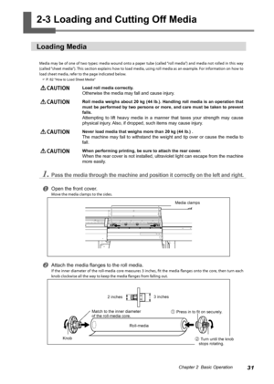 Page 3331Chapter 2  Basic Operation
2-3 Loading and Cutting Off Media
Loading Media
Media may be of one of two types: media wound onto a paper tube (called “roll media”) and media not rolled in this way 
(called “sheet media”). This section explains how to load media, using roll media as an example. For information on how to 
load sheet media, refer to the page indicated below. 
 P. 82 "How to Load Sheet Media"
 CAUTION Load roll media correctly. 
Otherwise the media may fall and cause injury....