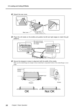 Page 342-3 Loading and Cutting Off Media
32Chapter 2  Basic Operation
Detach the rear cover.
Place  the  roll  media  on  the  shafts  and  position  its  left  and  right  edges  to  match  the  grit 
patterns.
Secure the stoppers in place in alignment with the width of the media.
Make  sure  the  media  flanges  are  straight.  Correct  media  feed  is  impossible  if  either  of  the  media  flanges  is  at  an 
angle.
OKNot OK
 20 mm or more 20 mm or more
Be sure to ensure 
the media is within 
this...