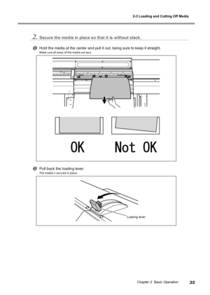 Page 372-3 Loading and Cutting Off Media
35Chapter 2  Basic Operation
2.Secure the media in place so that it is without slack.
Hold the media at the center and pull it out, being sure to keep it stra\
ight.
Make sure all areas of the media are taut.
Pull back the loading lever.
The media is secured in place. 
Loading lever
Downloaded From ManualsPrinter.com Manuals 