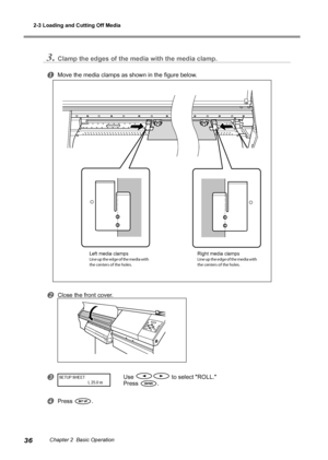 Page 382-3 Loading and Cutting Off Media
36Chapter 2  Basic Operation
3.Clamp the edges of the media with the media clamp.
Move the media clamps as shown in the figure below.
Close the front cover.
Use  to select "ROLL."
Press 
.
Press .
SETUP SHEET
                            L 25.0  m
Left media clampsLine up the edge of the media with 
the centers of the holes. Right media clampsLine up the edge of the media with 
the centers of the holes.
Downloaded From ManualsPrinter.com Manuals 