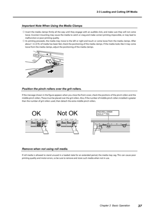 Page 392-3 Loading and Cutting Off Media
37Chapter 2  Basic Operation
Important Note When Using the Media Clamps
  Insert  the  media  clamps  firmly  all  the  way  until  they  engage  with  an  audible  click,  and  make  sure  they  will  not  come loose. Incorrect mounting may cause the media to catch or snag and make correct printing impossible, or may lead to 
malfunction or poor printing quality. 
 As printing proceeds, the media may move to the left or right and touch or come loose from the media...