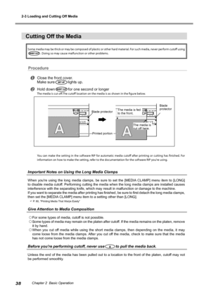 Page 402-3 Loading and Cutting Off Media
38Chapter 2  Basic Operation
Cutting Off the Media
Some media may be thick or may be composed of plastic or other hard material. For such media, never perform cutoff using 
. Doing so may cause malfunction or other problems. 
Procedure
Close the front cover.
Make sure
lights up.
Hold downfor one second or longer
The media is cut off.The cutoff location on the media is as shown in the figure below.
You  can  make  the  setting  in  the  software  RIP  for  automatic...