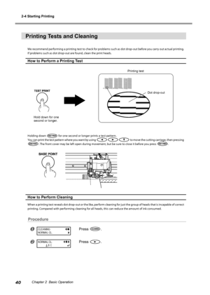 Page 422-4 Starting Printing
40Chapter 2  Basic Operation
Printing Tests and Cleaning 
We recommend performing a printing test to check for problems such as dot drop-out before you carry out actual printing. 
If problems such as dot drop-out are found, clean the print heads. 
How to Perform a Printing Test
Holding down  for one second or longer prints a test pattern. 
You can print the test pattern where you want by using 
 to move the cutting carriage, then pressing 
. The front cover may be left open during...