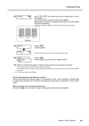 Page 432-4 Starting Printing
41Chapter 2  Basic Operation
Use   to  choose  the  group  of  heads  that  is  not  to 
be cleaned.
Use 
 to get rid of the group display.
Repeat  this  procedure  to  display  the  groups  of  only  the  heads 
that require cleaning.
Of groups A through C, cleaning is performed only for the group displayed. 
Press .
Cleaning starts.
When it finishes, the screen shown in the figure appears again.
Press .
Press 
 to go back to the original screen.
Perform a printing test again...