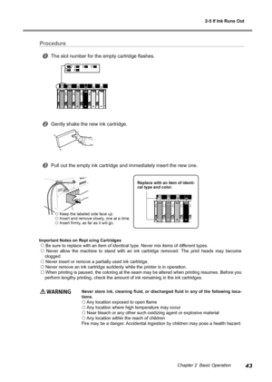 Page 452-5 If Ink Runs Out
43Chapter 2  Basic Operation
Procedure
The slot number for the empty cartridge flashes.
Gently shake the new ink cartridge.
Pull out the empty ink cartridge and immediately insert the new one.
Important Notes on Replacing Cartridges
 Be sure to replace with an item of identical type. Never mix items of d\
ifferent types.
  Never  allow  the  machine  to  stand  with  an  ink  cartridge  removed.  The  print  heads  may  become 
clogged.
 Never insert or remove a partially used...