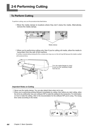 Page 4644Chapter 2  Basic Operation
2-6 Performing Cutting 
To Perform Cutting 
To perform cutting, carry out the procedure described below. 
 Move  the  media  clamps  to  locations  where  they  don’t  clamp  the  media. Alternatively, 
remove the media clamps.
  When you're performing cutting only, then if you're cutting roll media, allow the media to 
hang down from the rear of the machine. 
If cutting is started without doing this first, a motor error may occur or the roll may fall because the...