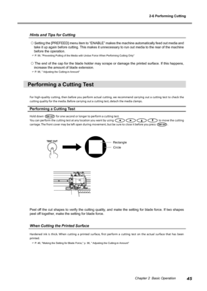 Page 472-6 Performing Cutting
45Chapter 2  Basic Operation
Hints and Tips for Cutting
 Setting the [PREFEED] menu item to “ENABLE” makes the machine automatically feed out media and 
take it up again before cutting. This makes it unnecessary to run out media to the rear of the machine 
before the operation. 
 P. 99, "Preventing Pulling of the Media with Undue Force When Performing \
Cutting Only" 
 The end of the cap for the blade holder may scrape or damage the printed surface. If this happens,...