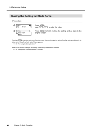 Page 482-6 Performing Cutting
46Chapter 2  Basic Operation
Making the Setting for Blade Force
Procedure
Press .
Use 
 to enter the value. 
Press   to  finish  making  the  setting,  and  go  back  to  the 
original screen.
Pressing  enters the cutting configuration menu. You can also make the settings for other cutting conditions in ad-
dition to the blade force. Refer to the following pages.
 P. 95, "Fine-tuning the Cutting Conditions"
When you're finished making all the settings, send cutting...