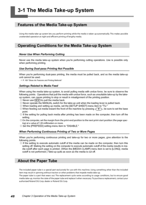 Page 5048Chapter 3 Operation of the Media Take-up System
3-1 The Media Take-up System 
Features of the Media Take-up System
Using the media take-up system lets you perform printing while the media is taken up automatically. This makes possible 
unattended operation at night and efficient printing of lengthy media. 
Operating Conditions for the Media Take-up System 
Never Use When Performing Cutting 
Never  use  the  media  take-up  system  when  you're  performing  cutting  operations.  Use  is  possible...