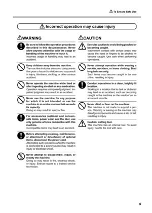 Page 7 To Ensure Safe Use
5
 Incorrect operation may cause injury
WARNING
Be sure to follow the operation procedures 
described  in  this  documentation.  Never 
allow anyone unfamiliar with the usage or 
handling of the machine to touch it. Incorrect  usage  or  handling  may  lead  to  an 
accident. 
Keep children away from the machine. The machine includes areas and components 
that pose a hazard to children and may result 
in injury, blindness, choking, or other serious 
accident. 
Never  operate  the...
