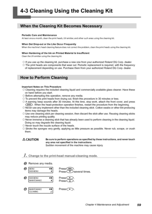 Page 6159Chapter 4 Maintenance and Adjustment
4-3 Cleaning Using the Cleaning Kit
When the Cleaning Kit Becomes Necessary
Periodic Care and Maintenance
At least once a month, clean the print heads, UV emitter, and other such areas using the cleaning kit. 
When Dot Drop-out or the Like Occur Frequently
When the machine's head-cleaning feature does not correct the problem, clean the print heads using the cleaning kit.
When Hardening of the Ink on Printed Material Is Insufficient 
Clean the UV emitter using...