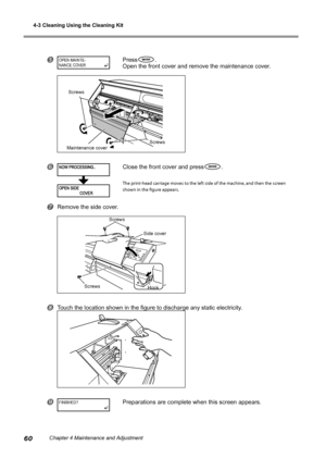 Page 624-3 Cleaning Using the Cleaning Kit
60Chapter 4 Maintenance and Adjustment
Press.
Open the front cover and remove the maintenance cover. 
Close the front cover and press.
The print-head carriage moves to the left side of the machine, and then the screen 
shown in the figure appears.
Remove the side cover.
Touch the location shown in the figure to discharge any static electricity.
Preparations are complete when this screen appears.
OPEN MAINTE-
NANCE CO VER
FINISHED?
Side cover
Screws Hook
Screws...