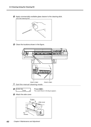 Page 644-3 Cleaning Using the Cleaning Kit
62Chapter 4 Maintenance and Adjustment
Apply commercially available glass cleaner to the cleaning stick.
Use a new cleaning stick.
Clean the locations shown in the figure.
3.Quit the manual cleaning mode.
Press.
The screen shown in the figure appears.
Attach the side cover.
CLOSE  SIDE
 COVERç
Area to clean Area to clean
Side cover Hook
Screws
Screws
Downloaded From ManualsPrinter.com Manuals 