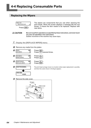 Page 6664Chapter 4 Maintenance and Adjustment
4-4 Replacing Consumable Parts
Replacing the Wipers
The  wipers  are  components  that  you  use  when  cleaning  the 
print heads. When the screen displays a message like the one 
shown,  it  means  the  item  needs  to  be  replaced.  Replace  with 
new items.
 CAUTION Be sure to perform operations as specified by these instructions, and never touch 
any area not specified in the instructions.
Sudden movement of the machine may cause injury.
1.Display the [REPLACE...