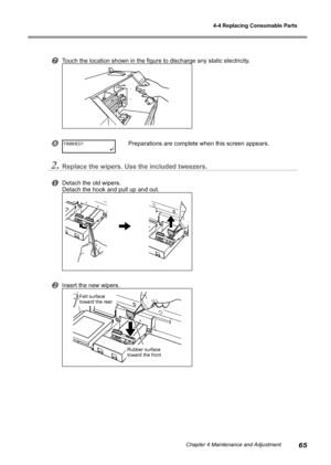 Page 674-4 Replacing Consumable Parts
65Chapter 4 Maintenance and Adjustment
Touch the location shown in the figure to discharge any static electricity.
Preparations are complete when this screen appears.
2.Replace the wipers. Use the included tweezers.
Detach the old wipers. 
Detach the hook and pull up and out. 
Insert the new wipers. 
FINISHED?
Rubber surface 
toward the front 
Felt surface 
toward the rear 
Downloaded From ManualsPrinter.com Manuals 