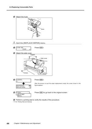 Page 684-4 Replacing Consumable Parts
66Chapter 4 Maintenance and Adjustment
Attach the hook.
3.Quit the [REPLACE WIPER] menu.
Press
Attach the side cover.
Press.
After  the  process  to  quit  the  wiper  replacement  mode,  the  screen  shown  in  the 
figure appears.
Pressto go back to the original screen.
Perform a printing test to verify the results of the procedure.
 P. 40, "Printing Tests and Cleaning"
CLOSE  SIDE
 COVERç
CLEANING...
>>
MAINTENANCE
REPLACE WIPER
W 736mm
SETUP SHEET...