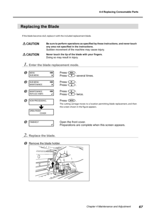 Page 694-4 Replacing Consumable Parts
67Chapter 4 Maintenance and Adjustment
Replacing the Blade
If the blade becomes dull, replace it with the included replacement blade.
 CAUTION Be sure to perform operations as specified by these instructions, and never touch 
any area not specified in the instructions.
Sudden movement of the machine may cause injury.
 CAUTION  Never touch the tip of the blade with your fingers.
Doing so may result in injury.
1.Enter the blade replacement mode.
Press .
Press 
 several...