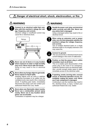 Page 8 To Ensure Safe Use
6
 WARNING
Connect  to  an  electrical  outlet  that  com-
plies with this machine's ratings (for volt-
age, frequency, and current). Incorrect  voltage  or  insufficient  current  may 
cause fire or electrical shock. 
Never use out of doors or in any location 
where exposure to water or high humidity 
may occur. Never touch with wet hands. Doing  so  may  result  in  fire  or  electrical 
shock. 
Never allow any foreign object to get inside. 
Never expose to liquid spills....