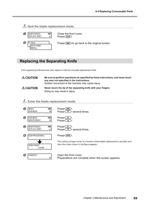 Page 714-4 Replacing Consumable Parts
69Chapter 4 Maintenance and Adjustment
3.Quit the blade replacement mode.
Close the front cover.
Press
.
Pressto go back to the original screen.
Replacing the Separating Knife
If the separating knife becomes dull, replace it with the included replacement knife.
 CAUTION Be sure to perform operations as specified by these instructions, and never touch 
any area not specified in the instructions.
Sudden movement of the machine may cause injury.
 CAUTION Never touch the tip...