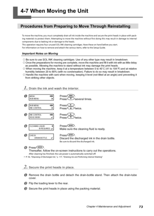 Page 7573Chapter 4 Maintenance and Adjustment
4-7 When Moving the Unit 
Procedures from Preparing to Move Through Reinstalling 
To move the machine, you must completely drain all ink inside the machine and secure the print heads in place with pack-
ing materials to protect them. Attempting to move the machine without first doing this may result in damage to internal 
components due to leaking ink or damage to the heads. 
This operation requires four unused SOL INK cleaning cartridges. Have these on hand before...