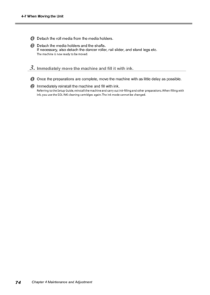 Page 764-7 When Moving the Unit
74Chapter 4 Maintenance and Adjustment
Detach the roll media from the media holders. 
Detach the media holders and the shafts. 
If necessary, also detach the dancer roller, rail slider, and stand legs etc. 
The machine is now ready to be moved. 
3.Immediately move the machine and fill it with ink. 
Once the preparations are complete, move the machine with as little dela\
y as possible. 
Immediately reinstall the machine and fill with ink. 
Referring to the Setup Guide,...