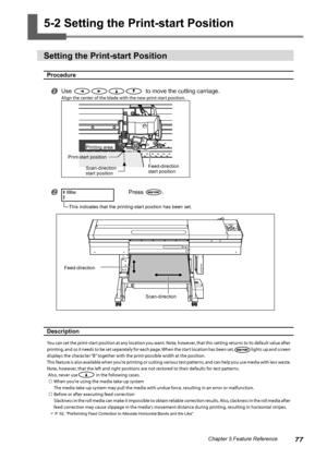 Page 7977Chapter 5 Feature Reference
5-2 Setting the Print-start Position 
Setting the Print-start Position
Procedure
Use   to move the cutting carriage.
Align the center of the blade with the new print-start position.
 Press .
Description 
You can set the print-start position at any location you want. Note, however, that this setting returns to its default value after 
printing, and so it needs to be set separately for each page. When the start location has been set,
lights up and screen 
displays the...