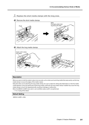 Page 835-3 Accommodating Various Kinds of Media
81Chapter 5 Feature Reference
2.Replace the short media clamps with the long ones. 
Remove the short media clamps.
Attach the long media clamps.
Description
When you want to hold the media in place more securely, such as when you're printing media that warps easily, use the long 
media clamps to secure the edges of the media in place. 
Note that when you're attaching the long media clamps, be sure to make the setting described above so that the media-...