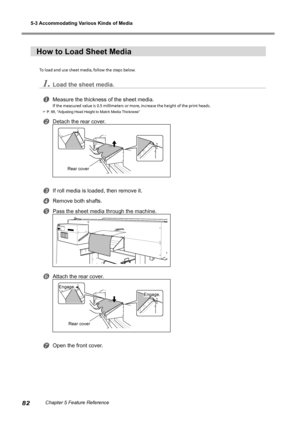 Page 845-3 Accommodating Various Kinds of Media 
82Chapter 5 Feature Reference
How to Load Sheet Media
To load and use sheet media, follow the steps below. 
1.Load the sheet media.
Measure the thickness of the sheet media.
If the measured value is 0.5 millimeters or more, increase the height of the print heads.
 P. 88, "Adjusting Head Height to Match Media Thickness"
Detach the rear cover.
If roll media is loaded, then remove it.
Remove both shafts.
Pass the sheet media through the machine....