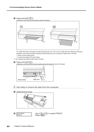 Page 865-3 Accommodating Various Kinds of Media 
84Chapter 5 Feature Reference
Press and hold.
Hold down until the print-end position reaches the platen. 
For  media  that  passes  through  the  media  discharge  port  of  (1),  be  sure  to  comply  with  the  following.  Otherwise 
problems such as the print heads striking the sheet media may occur, resulting in malfunction or the like. 
 Never use the media clamps. 
 Increase the height of the print heads. 
 P. 88, "Adjusting Head Height to Match...