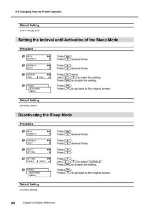 Page 885-4 Changing How the Printer Operates
86Chapter 5 Feature Reference
Default Setting 
[EMPTY MODE]: STOP
Setting the Interval until Activation of the Sleep Mode
Procedure
Press.
Press
several times.
Press.
Press
several times.
Presstwice.
Use
to make the setting.
Press
to enable the setting.
Press.
Press
to go back to the original screen.
Default Setting
[INTERVAL]: 30min
Deactivating the Sleep Mode
Procedure
Press.
Press
several times.
Press.
Press
several times.
Press.
Press
.
Press.
Use
to...