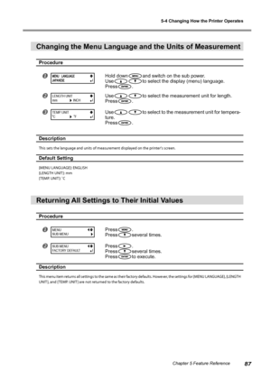 Page 895-4 Changing How the Printer Operates
87Chapter 5 Feature Reference
Changing the Menu Language and the Units of Measurement 
Procedure
Hold downand switch on the sub power.
Use
to select the display (menu) language.
Press
.
Useto select the measurement unit for length.
Press
.
Useto select to the measurement unit for tempera-
ture.
Press
.
Description 
This sets the language and units of measurement displayed on the printer's screen.
Default Setting 
[MENU LANGUAGE]: ENGLISH
[LENGTH UNIT ]: mm...